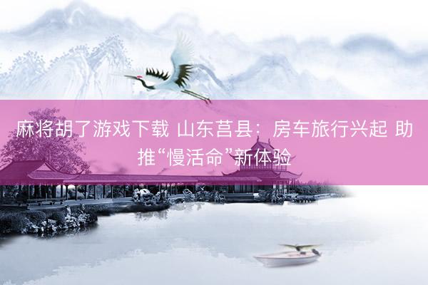 麻将胡了游戏下载 山东莒县：房车旅行兴起 助推“慢活命”新体验