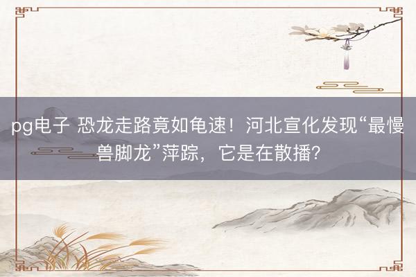 pg电子 恐龙走路竟如龟速！河北宣化发现“最慢兽脚龙”萍踪，它是在散播？