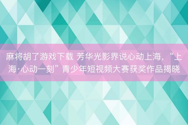 麻将胡了游戏下载 芳华光影界说心动上海，“上海·心动一刻” 青少年短视频大赛获奖作品揭晓
