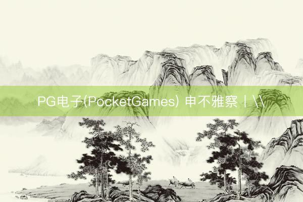 PG电子(PocketGames) 申不雅察丨\